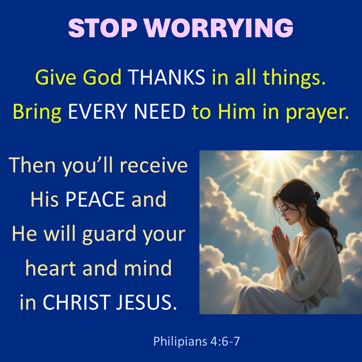 Don't worry about anything. Instead, tell God about everything. Ask and pray. Give thanks to him.