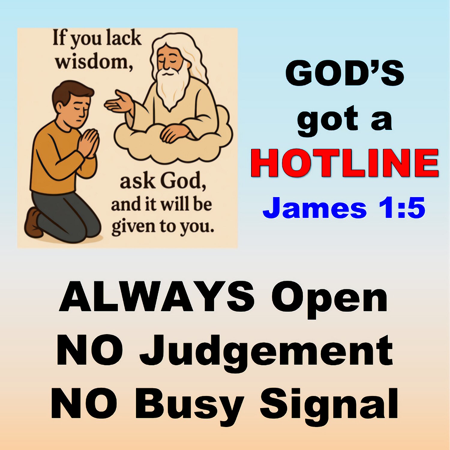 If any of you need wisdom, ask God for it. He will give it to you. God gives freely to everyone. He doesn't find fault.