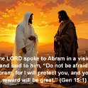 Abram had a vision. The LORD said to him, Abram, do not be afraid. I am like a shield to you. I am your very great reward.