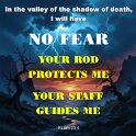 I may walk through valleys as dark as death, but I won't be afraid. You are with me, and your shepherd's rod makes me feel safe.