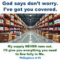 My God will meet all your needs. He will meet them in keeping with his wonderful riches that come to you because you belong to Christ Jesus.